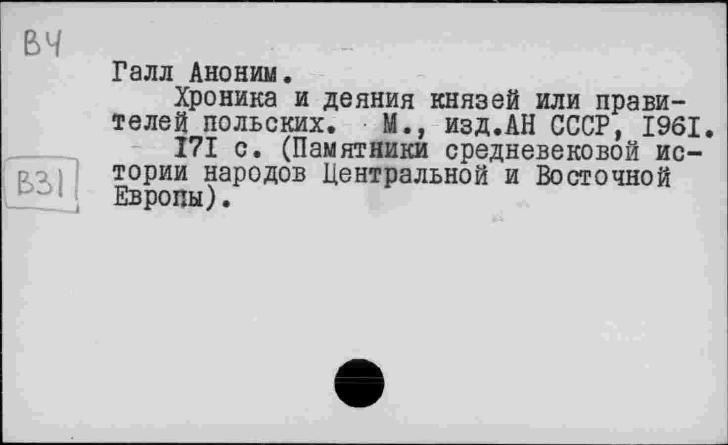 ﻿вч
Галл Аноним.
Хроника и деяния князей или правителей польских. • М., изд.АН СССР, 1961.
171 с. (Памятники средневековой ис-р, тории народов Центральной и Восточной Европы).